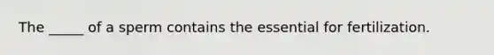 The _____ of a sperm contains the essential for fertilization.