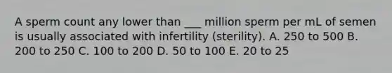 A sperm count any lower than ___ million sperm per mL of semen is usually associated with infertility (sterility). A. 250 to 500 B. 200 to 250 C. 100 to 200 D. 50 to 100 E. 20 to 25