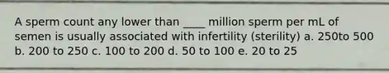 A sperm count any lower than ____ million sperm per mL of semen is usually associated with infertility (sterility) a. 250to 500 b. 200 to 250 c. 100 to 200 d. 50 to 100 e. 20 to 25