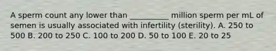 A sperm count any lower than __________ million sperm per mL of semen is usually associated with infertility (sterility). A. 250 to 500 B. 200 to 250 C. 100 to 200 D. 50 to 100 E. 20 to 25