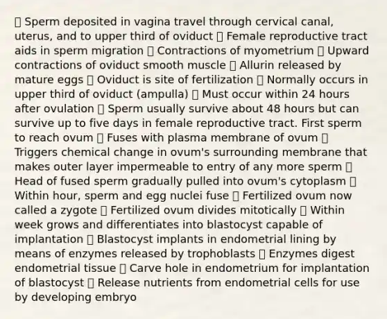  Sperm deposited in vagina travel through cervical canal, uterus, and to upper third of oviduct  Female reproductive tract aids in sperm migration  Contractions of myometrium  Upward contractions of oviduct smooth muscle  Allurin released by mature eggs  Oviduct is site of fertilization  Normally occurs in upper third of oviduct (ampulla)  Must occur within 24 hours after ovulation  Sperm usually survive about 48 hours but can survive up to five days in female reproductive tract. First sperm to reach ovum  Fuses with plasma membrane of ovum  Triggers chemical change in ovum's surrounding membrane that makes outer layer impermeable to entry of any more sperm  Head of fused sperm gradually pulled into ovum's cytoplasm  Within hour, sperm and egg nuclei fuse  Fertilized ovum now called a zygote  Fertilized ovum divides mitotically  Within week grows and differentiates into blastocyst capable of implantation  Blastocyst implants in endometrial lining by means of enzymes released by trophoblasts  Enzymes digest endometrial tissue  Carve hole in endometrium for implantation of blastocyst  Release nutrients from endometrial cells for use by developing embryo