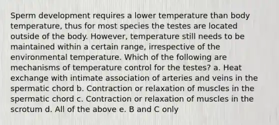 Sperm development requires a lower temperature than body temperature, thus for most species the testes are located outside of the body. However, temperature still needs to be maintained within a certain range, irrespective of the environmental temperature. Which of the following are mechanisms of temperature control for the testes? a. Heat exchange with intimate association of arteries and veins in the spermatic chord b. Contraction or relaxation of muscles in the spermatic chord c. Contraction or relaxation of muscles in the scrotum d. All of the above e. B and C only