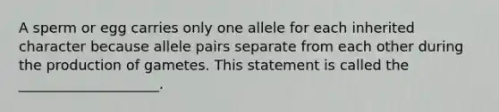 A sperm or egg carries only one allele for each inherited character because allele pairs separate from each other during the production of gametes. This statement is called the ____________________.