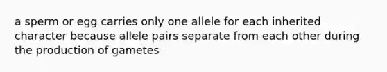 a sperm or egg carries only one allele for each inherited character because allele pairs separate from each other during the production of gametes