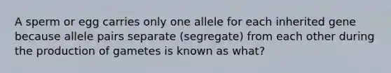 ​A sperm or egg carries only one allele for each inherited gene because allele pairs separate (segregate) from each other during the production of gametes is known as what?