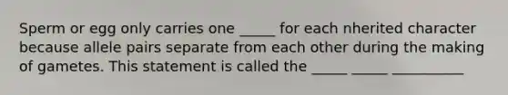 Sperm or egg only carries one _____ for each nherited character because allele pairs separate from each other during the making of gametes. This statement is called the _____ _____ __________