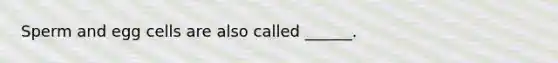Sperm and egg cells are also called ______.
