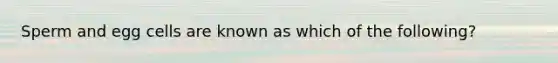 Sperm and egg cells are known as which of the following?