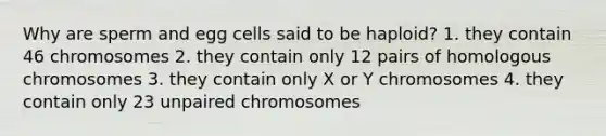 Why are sperm and egg cells said to be haploid? 1. they contain 46 chromosomes 2. they contain only 12 pairs of homologous chromosomes 3. they contain only X or Y chromosomes 4. they contain only 23 unpaired chromosomes