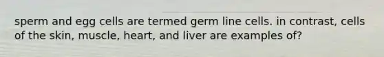 sperm and egg cells are termed germ line cells. in contrast, cells of the skin, muscle, heart, and liver are examples of?