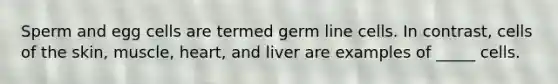 Sperm and egg cells are termed germ line cells. In contrast, cells of the skin, muscle, heart, and liver are examples of _____ cells.