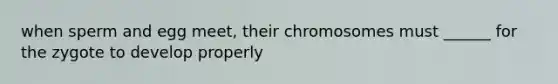 when sperm and egg meet, their chromosomes must ______ for the zygote to develop properly