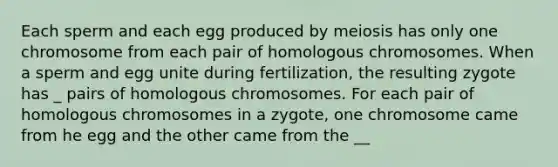 Each sperm and each egg produced by meiosis has only one chromosome from each pair of homologous chromosomes. When a sperm and egg unite during fertilization, the resulting zygote has _ pairs of homologous chromosomes. For each pair of homologous chromosomes in a zygote, one chromosome came from he egg and the other came from the __