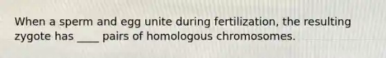 When a sperm and egg unite during fertilization, the resulting zygote has ____ pairs of homologous chromosomes.