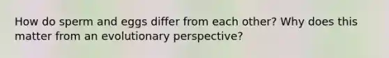 How do sperm and eggs differ from each other? Why does this matter from an evolutionary perspective?