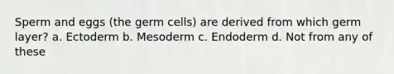 Sperm and eggs (the germ cells) are derived from which germ layer? a. Ectoderm b. Mesoderm c. Endoderm d. Not from any of these