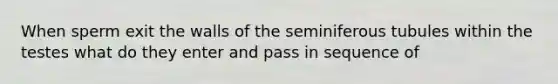 When sperm exit the walls of the seminiferous tubules within the testes what do they enter and pass in sequence of