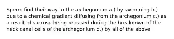 Sperm find their way to the archegonium a.) by swimming b.) due to a chemical gradient diffusing from the archegonium c.) as a result of sucrose being released during the breakdown of the neck canal cells of the archegonium d.) by all of the above