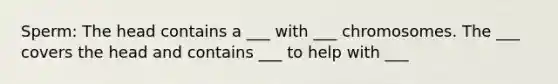 Sperm: The head contains a ___ with ___ chromosomes. The ___ covers the head and contains ___ to help with ___