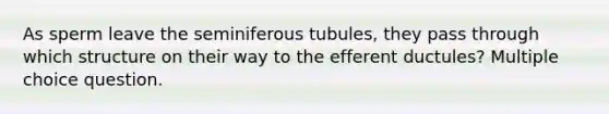 As sperm leave the seminiferous tubules, they pass through which structure on their way to the efferent ductules? Multiple choice question.