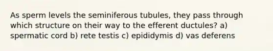 As sperm levels the seminiferous tubules, they pass through which structure on their way to the efferent ductules? a) spermatic cord b) rete testis c) epididymis d) vas deferens