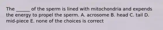 The ______ of the sperm is lined with mitochondria and expends the energy to propel the sperm. A. acrosome B. head C. tail D. mid-piece E. none of the choices is correct