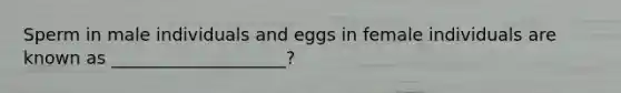 Sperm in male individuals and eggs in female individuals are known as ____________________?