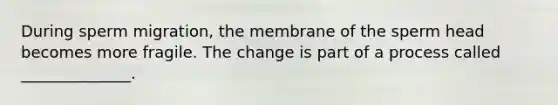 During sperm migration, the membrane of the sperm head becomes more fragile. The change is part of a process called ______________.