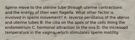 Sperm move to the uterine tube through uterine contractions and the energy of their own flagella. What other factor is involved in sperm movement? A. reverse peristalsis of the uterus and uterine tubes B. the cilia on the apex of the cells lining the endometrium C. hormonal attraction to the ova D. the increased temperature in the vagina, which stimulates sperm motility.