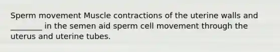 Sperm movement Muscle contractions of the uterine walls and ________ in the semen aid sperm cell movement through the uterus and uterine tubes.