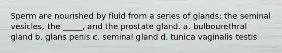 Sperm are nourished by fluid from a series of glands: the seminal vesicles, the _____, and the prostate gland. a. bulbourethral gland b. glans penis c. seminal gland d. tunica vaginalis testis