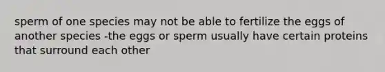 sperm of one species may not be able to fertilize the eggs of another species -the eggs or sperm usually have certain proteins that surround each other