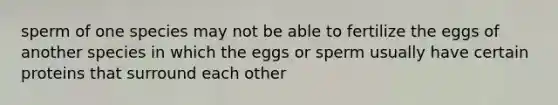 sperm of one species may not be able to fertilize the eggs of another species in which the eggs or sperm usually have certain proteins that surround each other