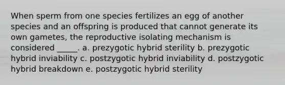 When sperm from one species fertilizes an egg of another species and an offspring is produced that cannot generate its own gametes, the reproductive isolating mechanism is considered _____. a. prezygotic hybrid sterility b. prezygotic hybrid inviability c. postzygotic hybrid inviability d. postzygotic hybrid breakdown e. postzygotic hybrid sterility