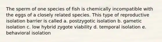 The sperm of one species of fish is chemically incompatible with the eggs of a closely related species. This type of reproductive isolation barrier is called a. postzygotic isolation b. gametic isolation c. low hybrid zygote viability d. temporal isolation e. behavioral isolation