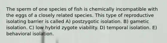 The sperm of one species of fish is chemically incompatible with the eggs of a closely related species. This type of reproductive isolating barrier is called A) postzygotic isolation. B) gametic isolation. C) low hybrid zygote viability. D) temporal isolation. E) behavioral isolation.