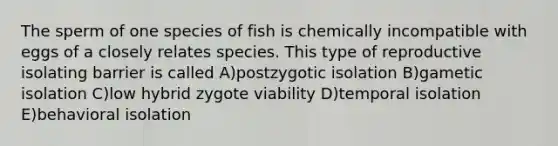 The sperm of one species of fish is chemically incompatible with eggs of a closely relates species. This type of reproductive isolating barrier is called A)postzygotic isolation B)gametic isolation C)low hybrid zygote viability D)temporal isolation E)behavioral isolation