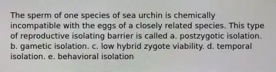 The sperm of one species of sea urchin is chemically incompatible with the eggs of a closely related species. This type of reproductive isolating barrier is called a. postzygotic isolation. b. gametic isolation. c. low hybrid zygote viability. d. temporal isolation. e. behavioral isolation