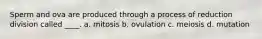 Sperm and ova are produced through a process of reduction division called ____. a. mitosis b. ovulation c. meiosis d. mutation