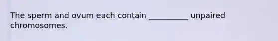The sperm and ovum each contain __________ unpaired chromosomes.