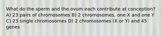 What do the sperm and the ovum each contribute at conception? A) 23 pairs of chromosomes B) 2 chromosomes, one X and one Y C) 23 single chromosomes D) 2 chromosomes (X or Y) and 45 genes