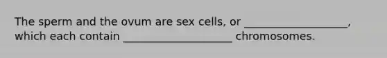 The sperm and the ovum are sex cells, or ___________________, which each contain ____________________ chromosomes.