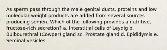 As sperm pass through the male genital ducts, proteins and low molecular-weight products are added from several sources producing semen. Which of the following provides a nutritive, fructose-rich secretion? a. Interstitial cells of Leydig b. Bulbourethral (Cowper) gland sc. Prostate gland d. Epididymis e. Seminal vesicles