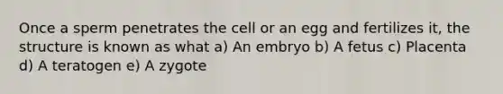 Once a sperm penetrates the cell or an egg and fertilizes it, the structure is known as what a) An embryo b) A fetus c) Placenta d) A teratogen e) A zygote