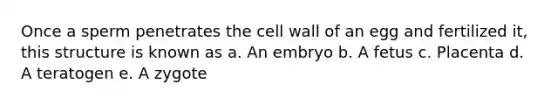 Once a sperm penetrates the cell wall of an egg and fertilized it, this structure is known as a. An embryo b. A fetus c. Placenta d. A teratogen e. A zygote