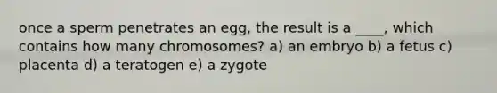 once a sperm penetrates an egg, the result is a ____, which contains how many chromosomes? a) an embryo b) a fetus c) placenta d) a teratogen e) a zygote