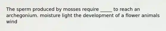 The sperm produced by mosses require _____ to reach an archegonium. moisture light the development of a flower animals wind