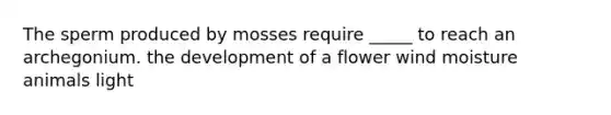 The sperm produced by mosses require _____ to reach an archegonium. the development of a flower wind moisture animals light