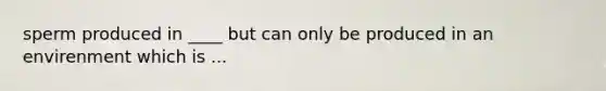 sperm produced in ____ but can only be produced in an envirenment which is ...