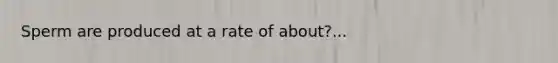 Sperm are produced at a rate of about?...